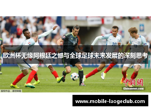 欧洲杯无缘阿根廷之憾与全球足球未来发展的深刻思考