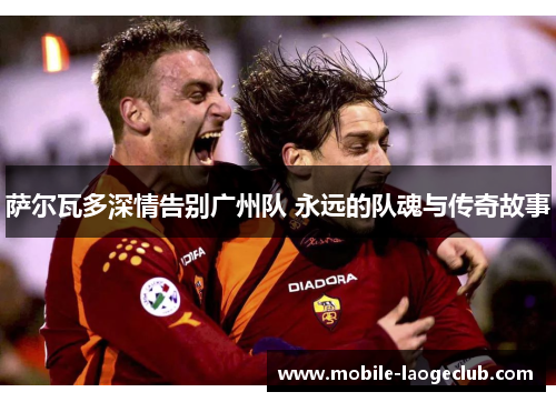 萨尔瓦多深情告别广州队 永远的队魂与传奇故事 萨尔瓦多深情告别广州队 永远的队魂与传奇故事