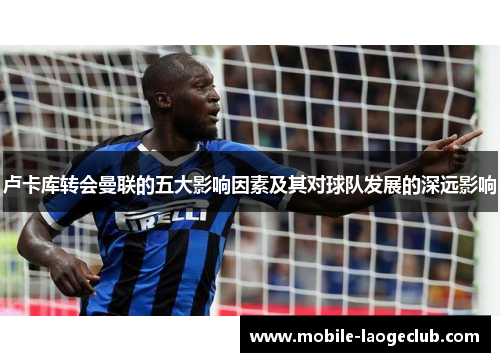 卢卡库转会曼联的五大影响因素及其对球队发展的深远影响 卢卡库转会曼联的五大影响因素及其对球队发展的深远影响