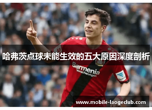 哈弗茨点球未能生效的五大原因深度剖析 哈弗茨点球未能生效的五大原因深度剖析