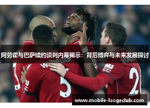 阿劳霍与巴萨续约谈判内幕揭示：背后博弈与未来发展探讨