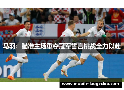 马羽:瞄准主场重夺冠军誓言挑战全力以赴 马羽:瞄准主场重夺冠军誓言挑战全力以赴