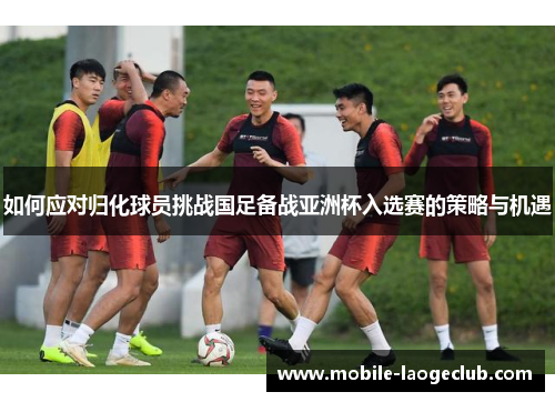 如何应对归化球员挑战国足备战亚洲杯入选赛的策略与机遇 如何应对归化球员挑战国足备战亚洲杯入选赛的策略与机遇