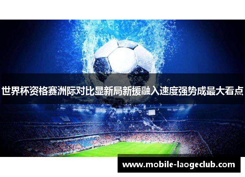 世界杯资格赛洲际对比显新局新援融入速度强势成最大看点 世界杯资格赛洲际对比显新局新援融入速度强势成最大看点