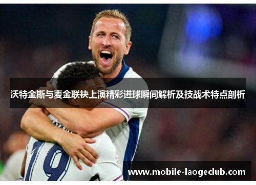 沃特金斯与麦金联袂上演精彩进球瞬间解析及技战术特点剖析 沃特金斯与麦金联袂上演精彩进球瞬间解析及技战术特点剖析