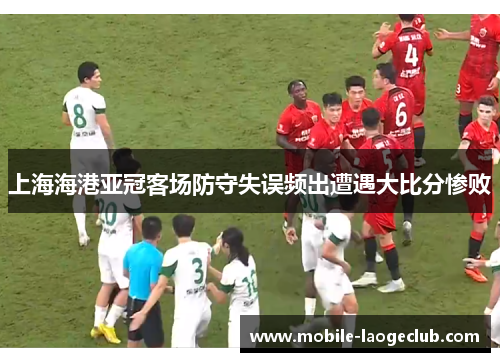 上海海港亚冠客场防守失误频出遭遇大比分惨败