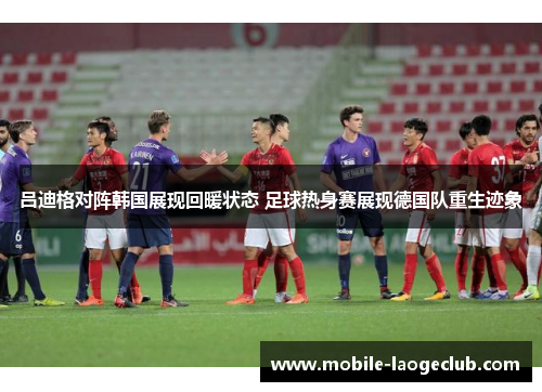 吕迪格对阵韩国展现回暖状态 足球热身赛展现德国队重生迹象