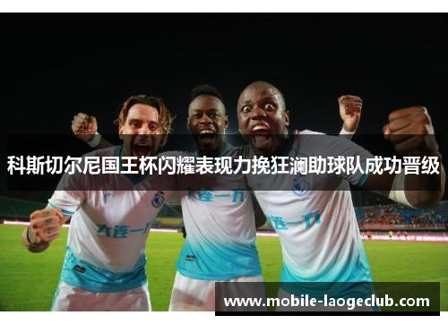科斯切尔尼国王杯闪耀表现力挽狂澜助球队成功晋级 科斯切尔尼国王杯闪耀表现力挽狂澜助球队成功晋级