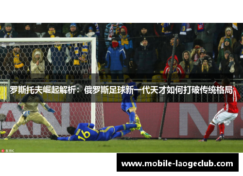 罗斯托夫崛起解析：俄罗斯足球新一代天才如何打破传统格局