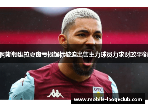 阿斯顿维拉夏窗亏损超标被迫出售主力球员力求财政平衡